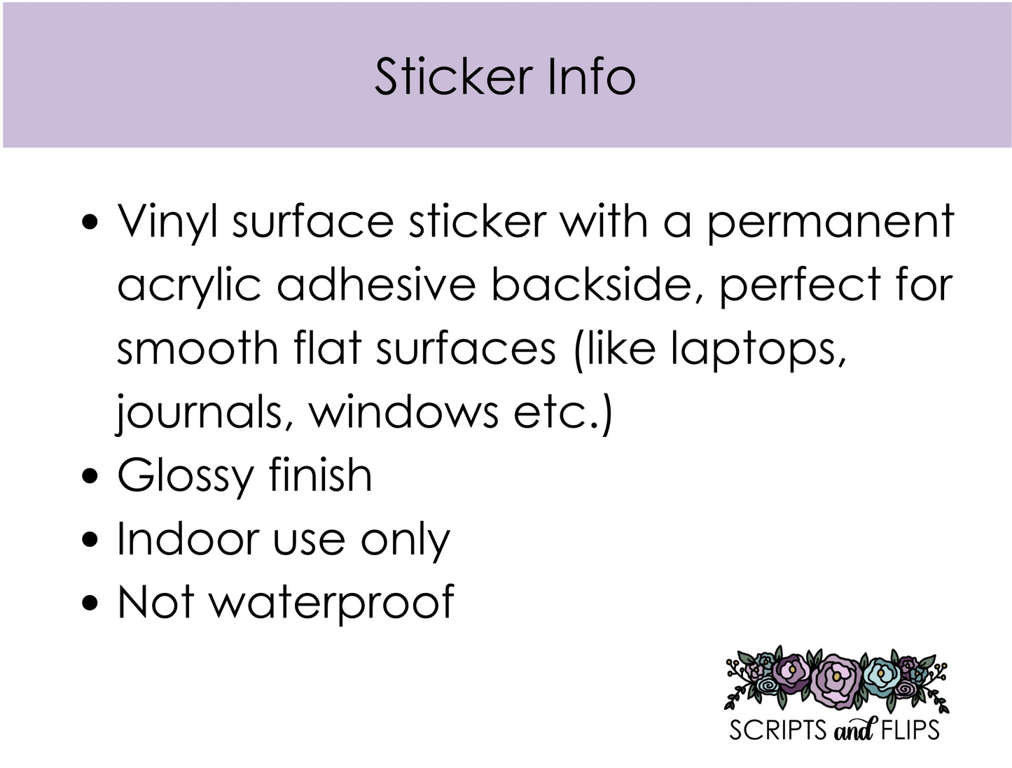 Vinyl surface sticker with a permanent acrylic adhesive backside, perfect for smooth flat surfaces (like laptops, journals, windows etc.) Glossy finish Indoor use only Not waterproof
